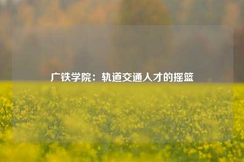 广铁学院:轨道交通人才的摇篮